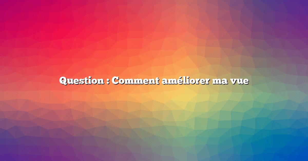 Question : Comment améliorer ma vue